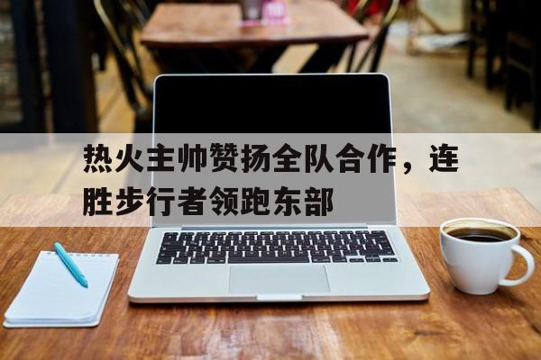 包含热火主帅赞扬全队合作，连胜步行者领跑东部的词条
