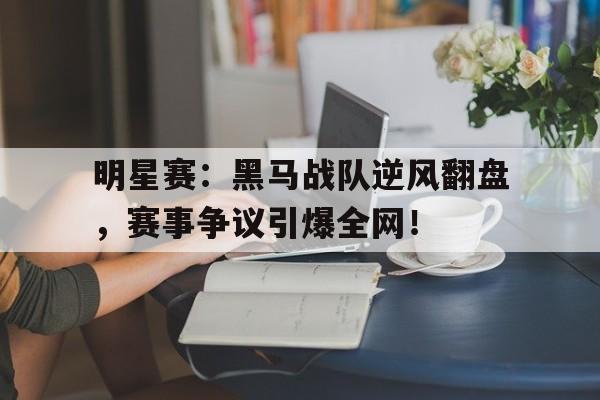 明星赛：黑马战队逆风翻盘，赛事争议引爆全网！