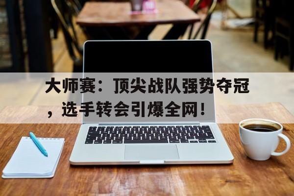 大师赛：顶尖战队强势夺冠，选手转会引爆全网！