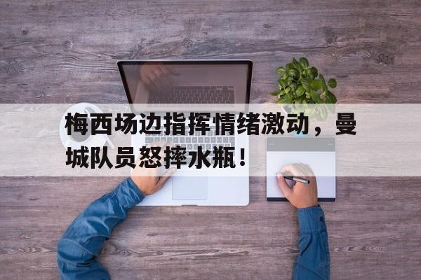 梅西场边指挥情绪激动，曼城队员怒摔水瓶！