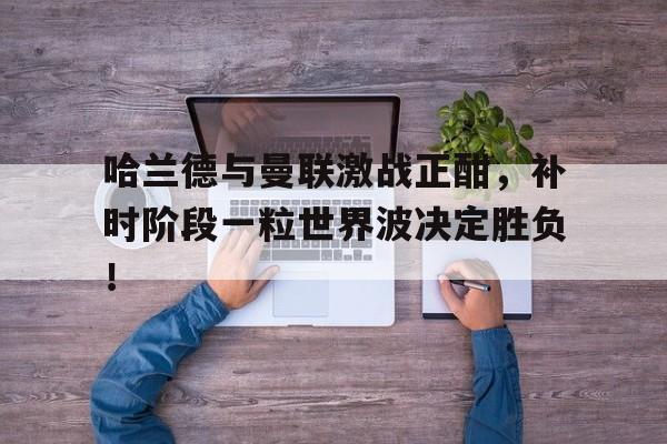 哈兰德与曼联激战正酣，补时阶段一粒世界波决定胜负！哈兰德为什么才6000万