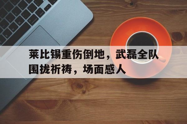 莱比锡重伤倒地，武磊全队围拢祈祷，场面感人