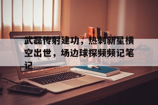 武磊传射建功，热刺新星横空出世，场边球探频频记笔记横推武道从关押罪犯开始