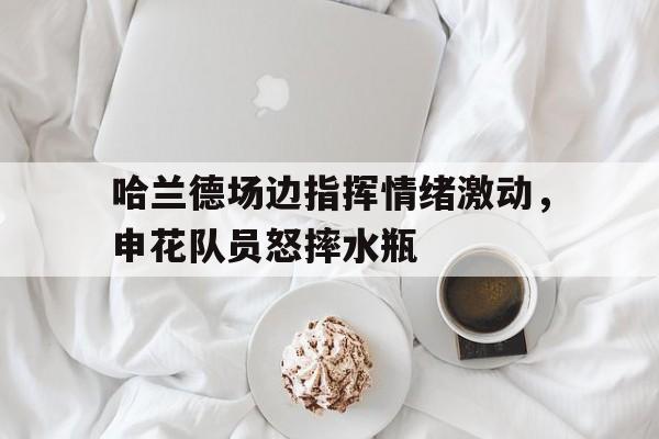 哈兰德场边指挥情绪激动，申花队员怒摔水瓶哈兰德目前在哪个俱乐部